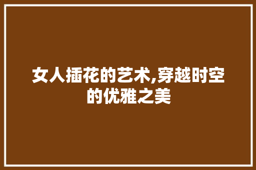 女人插花的艺术,穿越时空的优雅之美 灌溉技术