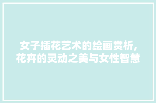 女子插花艺术的绘画赏析,花卉的灵动之美与女性智慧的交融 花卉