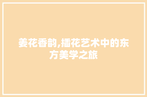 姜花香韵,插花艺术中的东方美学之旅