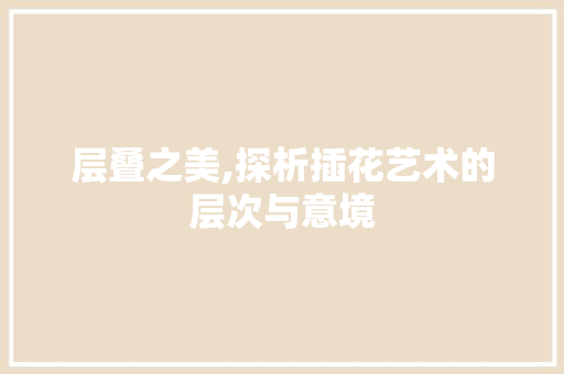 层叠之美,探析插花艺术的层次与意境