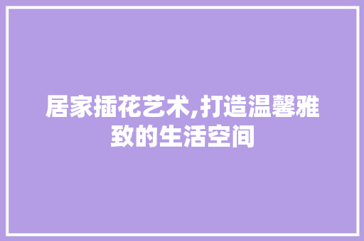 居家插花艺术,打造温馨雅致的生活空间