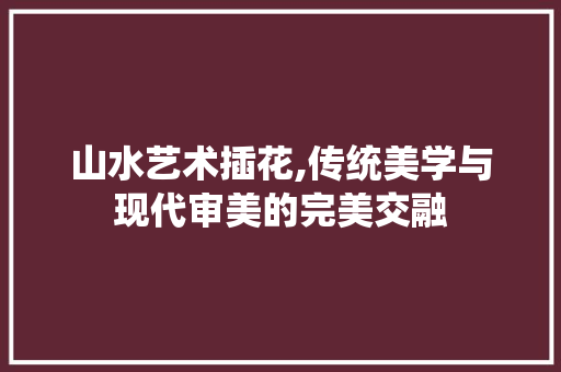 山水艺术插花,传统美学与现代审美的完美交融 园艺知识