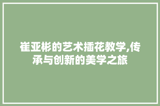 崔亚彬的艺术插花教学,传承与创新的美学之旅 花卉