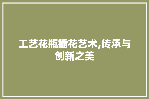 工艺花瓶插花艺术,传承与创新之美