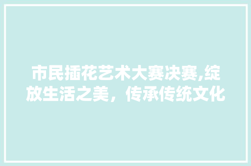 市民插花艺术大赛决赛,绽放生活之美，传承传统文化