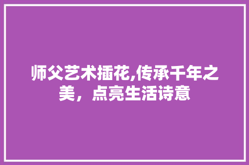 师父艺术插花,传承千年之美，点亮生活诗意