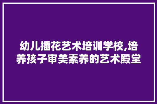 幼儿插花艺术培训学校,培养孩子审美素养的艺术殿堂 植物栽培