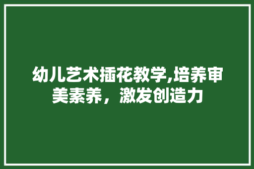 幼儿艺术插花教学,培养审美素养，激发创造力