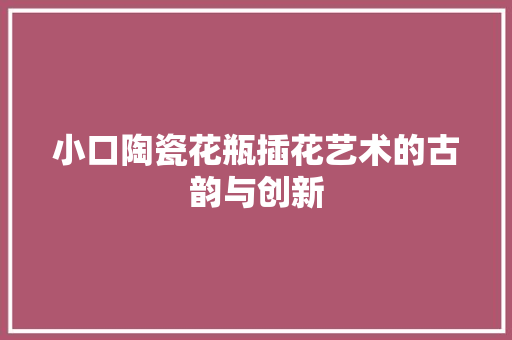 小口陶瓷花瓶插花艺术的古韵与创新