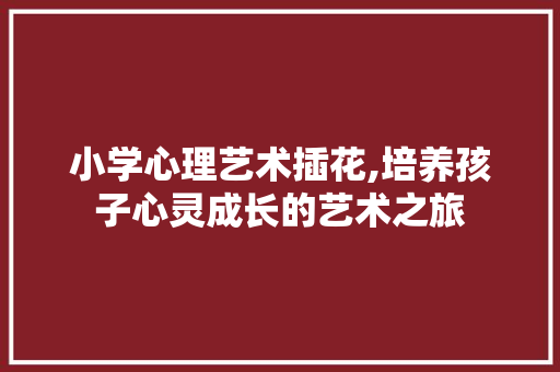 小学心理艺术插花,培养孩子心灵成长的艺术之旅