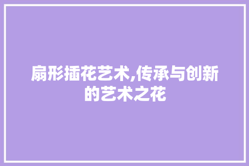 扇形插花艺术,传承与创新的艺术之花 植物养护