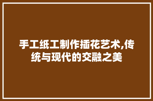 手工纸工制作插花艺术,传统与现代的交融之美 植物分类