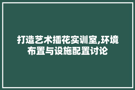 打造艺术插花实训室,环境布置与设施配置讨论 花卉