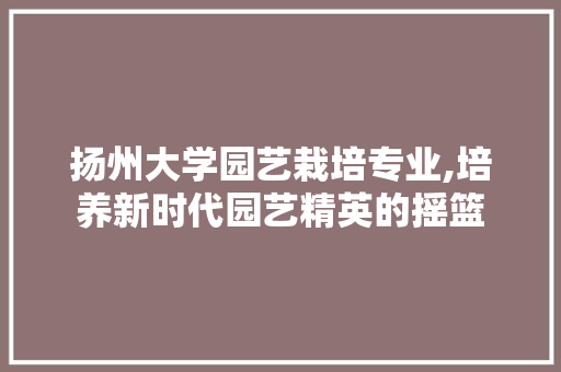 扬州大学园艺栽培专业,培养新时代园艺精英的摇篮 植物栽培