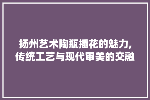 扬州艺术陶瓶插花的魅力,传统工艺与现代审美的交融 土壤管理