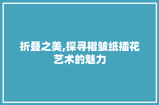 折叠之美,探寻褶皱纸插花艺术的魅力 花卉