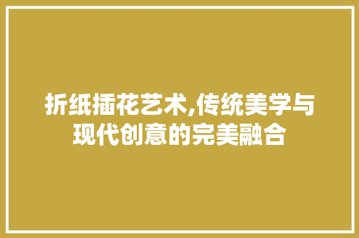 折纸插花艺术,传统美学与现代创意的完美融合
