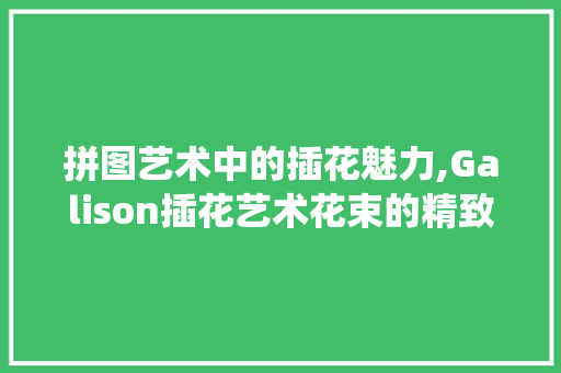 拼图艺术中的插花魅力,Galison插花艺术花束的精致演绎 修剪技巧