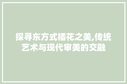 探寻东方式插花之美,传统艺术与现代审美的交融