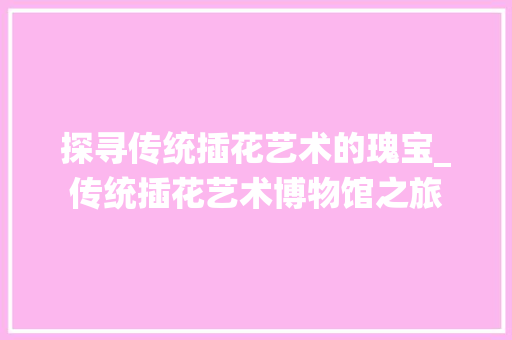 探寻传统插花艺术的瑰宝_传统插花艺术博物馆之旅 园艺知识