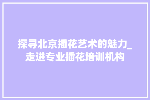 探寻北京插花艺术的魅力_走进专业插花培训机构 植物栽培