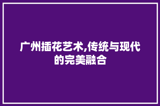 广州插花艺术,传统与现代的完美融合