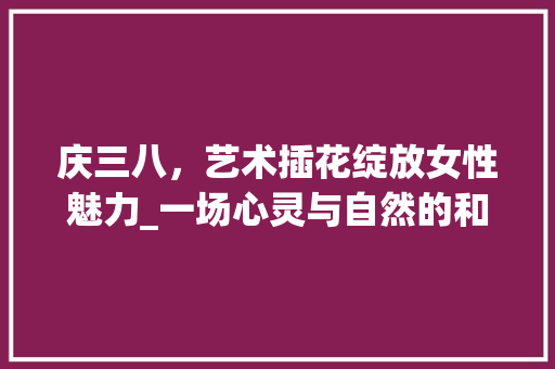 庆三八，艺术插花绽放女性魅力_一场心灵与自然的和谐交响 观叶植物