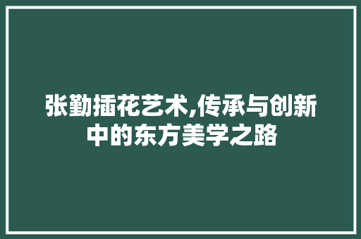 张勤插花艺术,传承与创新中的东方美学之路 树木
