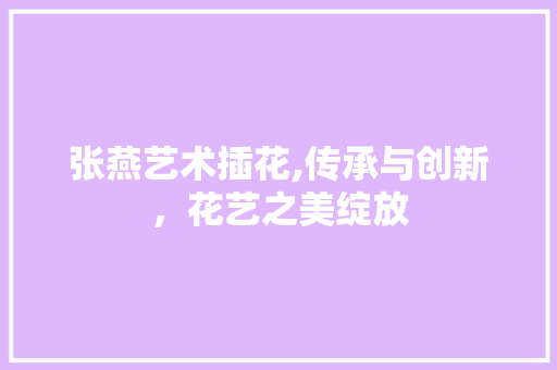 张燕艺术插花,传承与创新，花艺之美绽放 修剪技巧