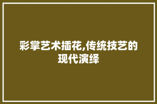 彩掌艺术插花,传统技艺的现代演绎 养护技巧