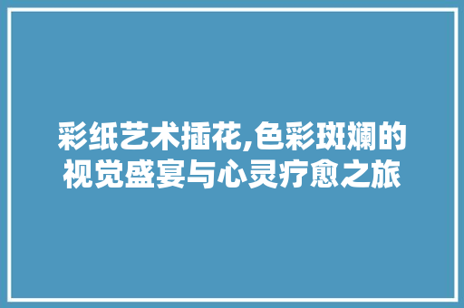 彩纸艺术插花,色彩斑斓的视觉盛宴与心灵疗愈之旅