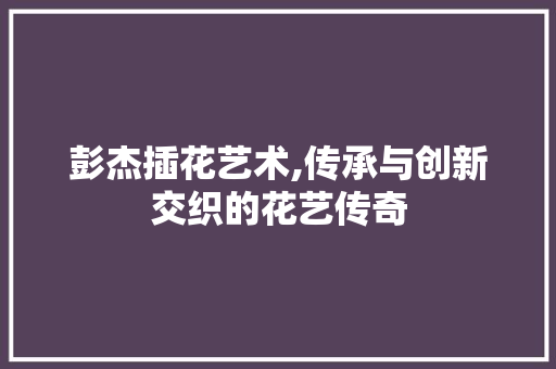 彭杰插花艺术,传承与创新交织的花艺传奇 土壤选择