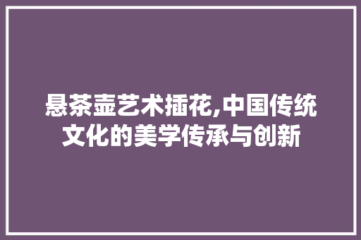 悬茶壶艺术插花,中国传统文化的美学传承与创新