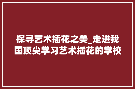 探寻艺术插花之美_走进我国顶尖学习艺术插花的学校