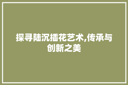 探寻陆沉插花艺术,传承与创新之美 植物养护