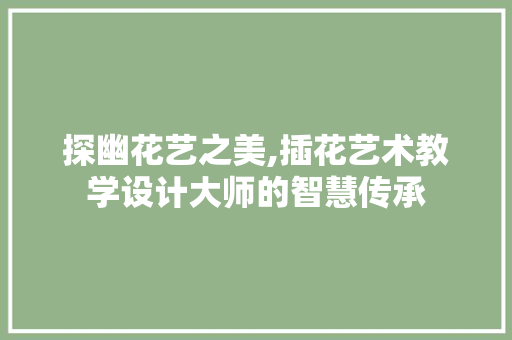 探幽花艺之美,插花艺术教学设计大师的智慧传承 观叶植物
