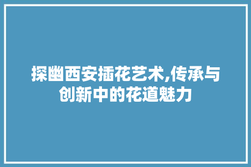 探幽西安插花艺术,传承与创新中的花道魅力 养护技巧