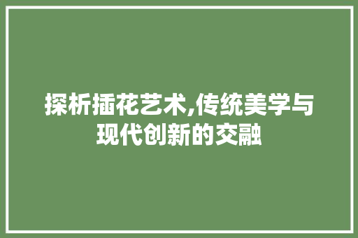 探析插花艺术,传统美学与现代创新的交融 植物栽培