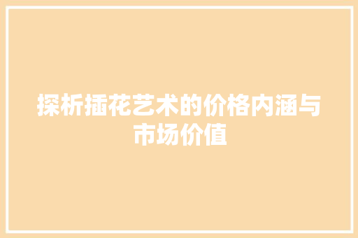 探析插花艺术的价格内涵与市场价值 修剪技巧