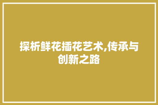 探析鲜花插花艺术,传承与创新之路