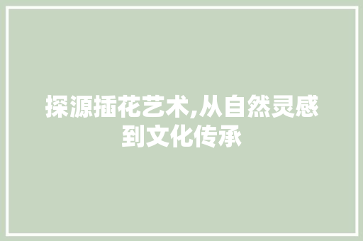探源插花艺术,从自然灵感到文化传承 花卉