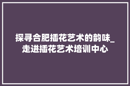 探寻合肥插花艺术的韵味_走进插花艺术培训中心 土壤选择