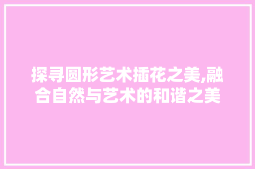 探寻圆形艺术插花之美,融合自然与艺术的和谐之美