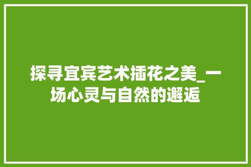 探寻宜宾艺术插花之美_一场心灵与自然的邂逅