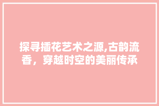 探寻插花艺术之源,古韵流香，穿越时空的美丽传承 施肥方法