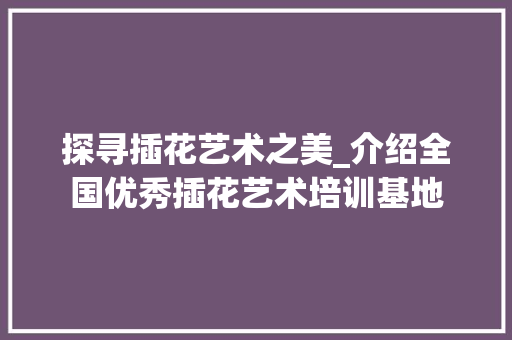 探寻插花艺术之美_介绍全国优秀插花艺术培训基地 观叶植物