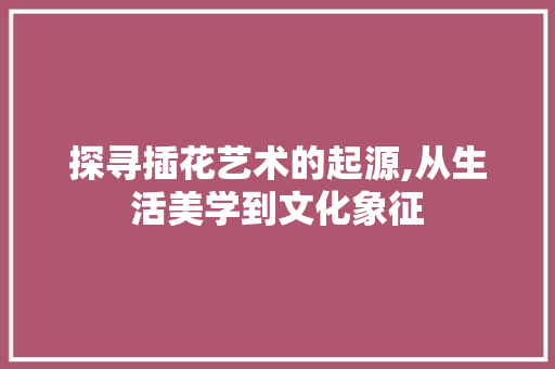 探寻插花艺术的起源,从生活美学到文化象征 修剪技巧