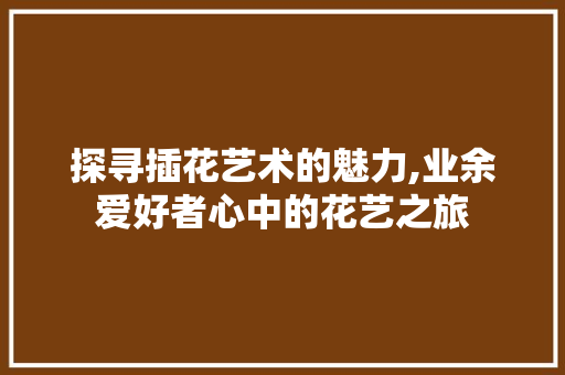 探寻插花艺术的魅力,业余爱好者心中的花艺之旅 园艺知识