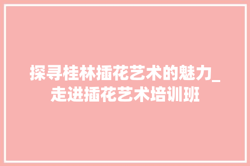 探寻桂林插花艺术的魅力_走进插花艺术培训班 植物分类
