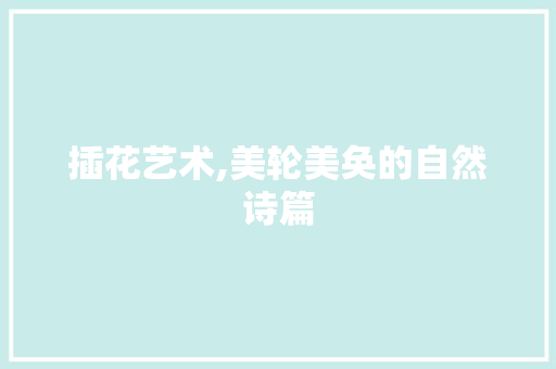 插花艺术,美轮美奂的自然诗篇 园艺知识